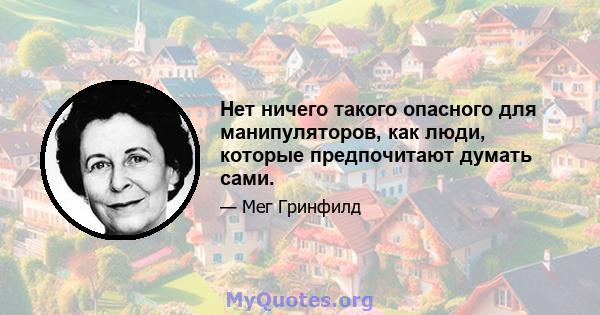 Нет ничего такого опасного для манипуляторов, как люди, которые предпочитают думать сами.