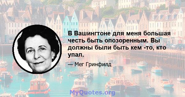 В Вашингтоне для меня большая честь быть опозоренным. Вы должны были быть кем -то, кто упал.