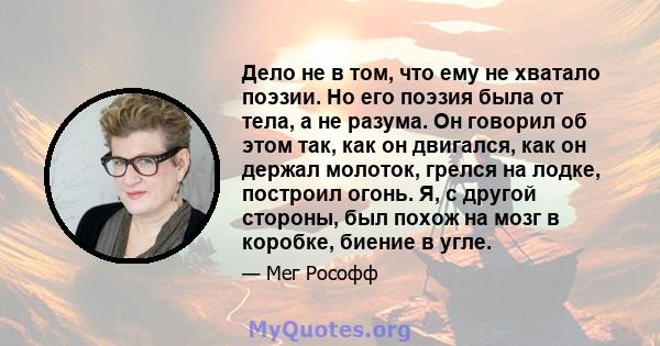 Дело не в том, что ему не хватало поэзии. Но его поэзия была от тела, а не разума. Он говорил об этом так, как он двигался, как он держал молоток, грелся на лодке, построил огонь. Я, с другой стороны, был похож на мозг