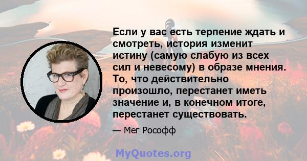 Если у вас есть терпение ждать и смотреть, история изменит истину (самую слабую из всех сил и невесому) в образе мнения. То, что действительно произошло, перестанет иметь значение и, в конечном итоге, перестанет