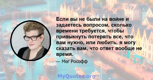 Если вы не были на войне и задаетесь вопросом, сколько времени требуется, чтобы привыкнуть потерять все, что вам нужно, или любить, я могу сказать вам, что ответ вообще не время.