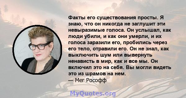 Факты его существования просты. Я знаю, что он никогда не заглушит эти невыразимые голоса. Он услышал, как люди убили, и как они умерли, и их голоса заразили его, пробились через его тело, отравили его. Он не знал, как