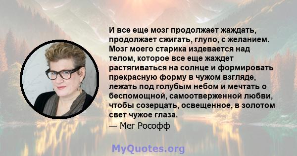 И все еще мозг продолжает жаждать, продолжает сжигать, глупо, с желанием. Мозг моего старика издевается над телом, которое все еще жаждет растягиваться на солнце и формировать прекрасную форму в чужом взгляде, лежать