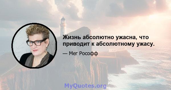 Жизнь абсолютно ужасна, что приводит к абсолютному ужасу.