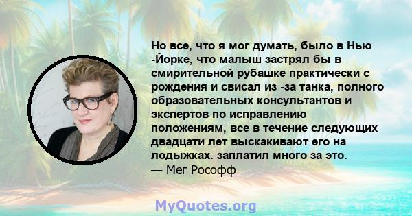 Но все, что я мог думать, было в Нью -Йорке, что малыш застрял бы в смирительной рубашке практически с рождения и свисал из -за танка, полного образовательных консультантов и экспертов по исправлению положениям, все в