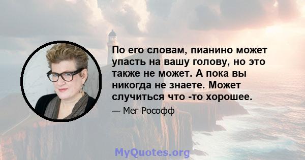 По его словам, пианино может упасть на вашу голову, но это также не может. А пока вы никогда не знаете. Может случиться что -то хорошее.