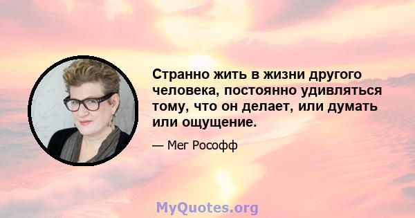 Странно жить в жизни другого человека, постоянно удивляться тому, что он делает, или думать или ощущение.