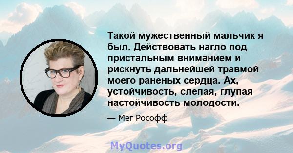 Такой мужественный мальчик я был. Действовать нагло под пристальным вниманием и рискнуть дальнейшей травмой моего раненых сердца. Ах, устойчивость, слепая, глупая настойчивость молодости.