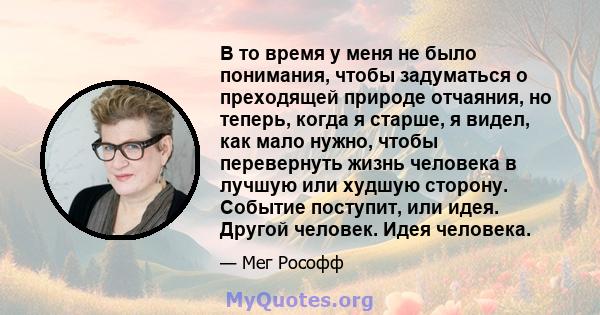 В то время у меня не было понимания, чтобы задуматься о преходящей природе отчаяния, но теперь, когда я старше, я видел, как мало нужно, чтобы перевернуть жизнь человека в лучшую или худшую сторону. Событие поступит,