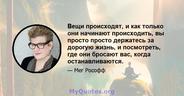 Вещи происходят, и как только они начинают происходить, вы просто просто держатесь за дорогую жизнь, и посмотреть, где они бросают вас, когда останавливаются.