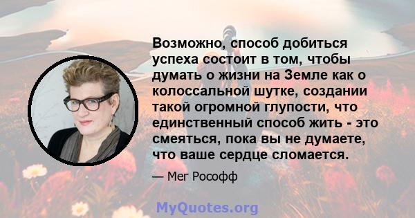 Возможно, способ добиться успеха состоит в том, чтобы думать о жизни на Земле как о колоссальной шутке, создании такой огромной глупости, что единственный способ жить - это смеяться, пока вы не думаете, что ваше сердце