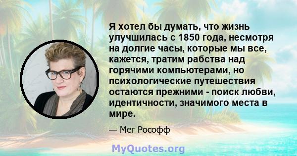 Я хотел бы думать, что жизнь улучшилась с 1850 года, несмотря на долгие часы, которые мы все, кажется, тратим рабства над горячими компьютерами, но психологические путешествия остаются прежними - поиск любви,