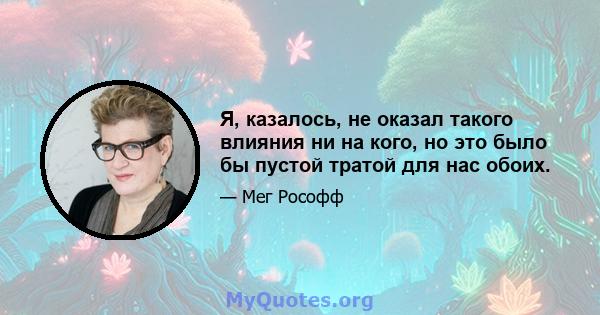 Я, казалось, не оказал такого влияния ни на кого, но это было бы пустой тратой для нас обоих.