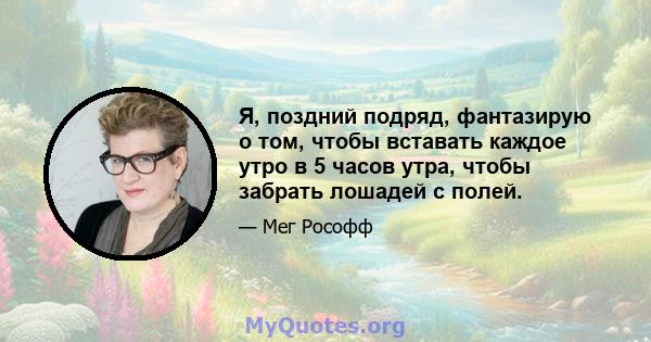 Я, поздний подряд, фантазирую о том, чтобы вставать каждое утро в 5 часов утра, чтобы забрать лошадей с полей.