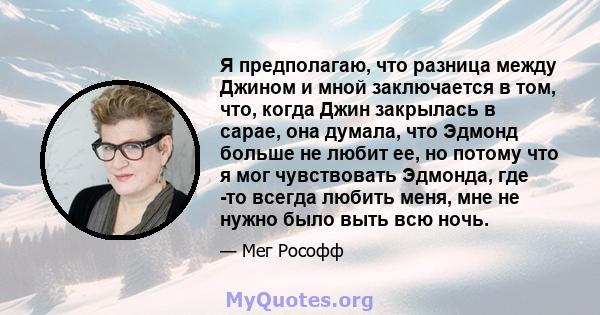 Я предполагаю, что разница между Джином и мной заключается в том, что, когда Джин закрылась в сарае, она думала, что Эдмонд больше не любит ее, но потому что я мог чувствовать Эдмонда, где -то всегда любить меня, мне не 