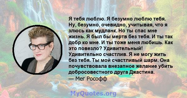 Я тебя люблю. Я безумно люблю тебя. Ну, безумно, очевидно, учитывая, что я злюсь как мудланк. Но ты спас мне жизнь. Я был бы мертв без тебя. И ты так добр ко мне. И ты тоже меня любишь. Как это повезло? Удивительный!