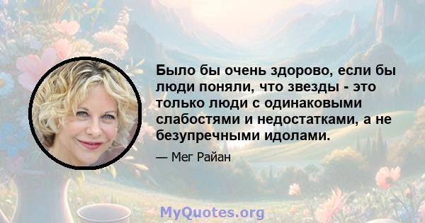 Было бы очень здорово, если бы люди поняли, что звезды - это только люди с одинаковыми слабостями и недостатками, а не безупречными идолами.