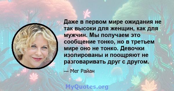 Даже в первом мире ожидания не так высоки для женщин, как для мужчин. Мы получаем это сообщение тонко, но в третьем мире оно не тонко. Девочки изолированы и поощряют не разговаривать друг с другом.