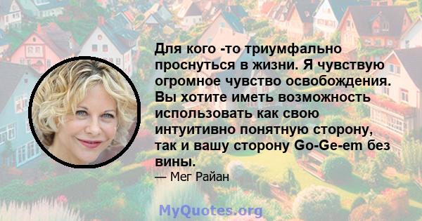 Для кого -то триумфально проснуться в жизни. Я чувствую огромное чувство освобождения. Вы хотите иметь возможность использовать как свою интуитивно понятную сторону, так и вашу сторону Go-Ge-em без вины.