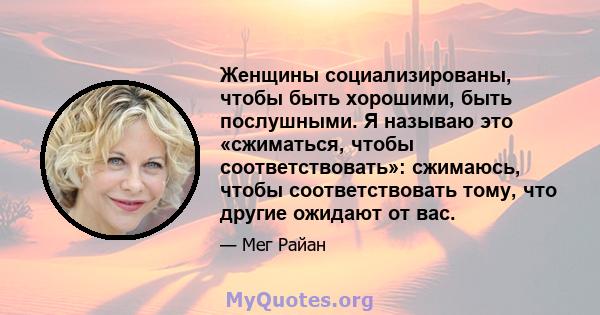 Женщины социализированы, чтобы быть хорошими, быть послушными. Я называю это «сжиматься, чтобы соответствовать»: сжимаюсь, чтобы соответствовать тому, что другие ожидают от вас.