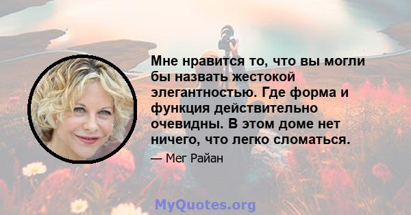 Мне нравится то, что вы могли бы назвать жестокой элегантностью. Где форма и функция действительно очевидны. В этом доме нет ничего, что легко сломаться.