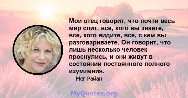 Мой отец говорит, что почти весь мир спит, все, кого вы знаете, все, кого видите, все, с кем вы разговариваете. Он говорит, что лишь несколько человек проснулись, и они живут в состоянии постоянного полного изумления.