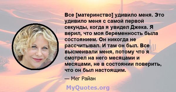 Все [материнство] удивило меня. Это удивило меня с самой первой секунды, когда я увидел Джека. Я верил, что моя беременность была состоянием. Он никогда не рассчитывал. И там он был. Все высмеивали меня, потому что я