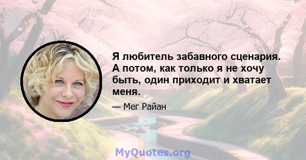 Я любитель забавного сценария. А потом, как только я не хочу быть, один приходит и хватает меня.