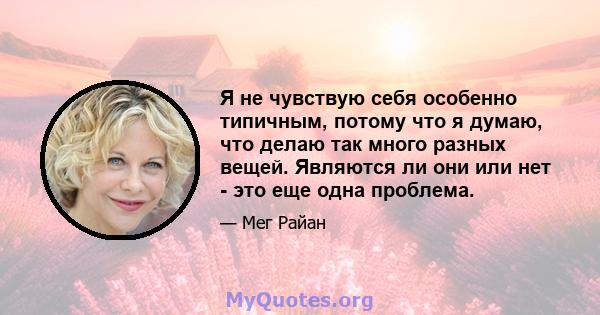 Я не чувствую себя особенно типичным, потому что я думаю, что делаю так много разных вещей. Являются ли они или нет - это еще одна проблема.