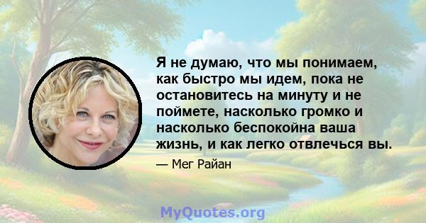 Я не думаю, что мы понимаем, как быстро мы идем, пока не остановитесь на минуту и ​​не поймете, насколько громко и насколько беспокойна ваша жизнь, и как легко отвлечься вы.