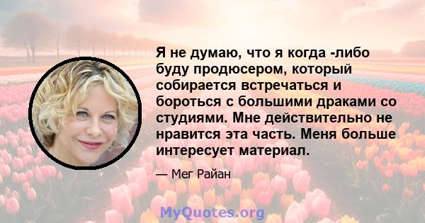 Я не думаю, что я когда -либо буду продюсером, который собирается встречаться и бороться с большими драками со студиями. Мне действительно не нравится эта часть. Меня больше интересует материал.