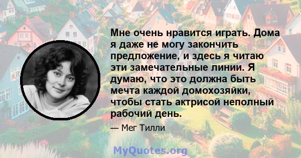 Мне очень нравится играть. Дома я даже не могу закончить предложение, и здесь я читаю эти замечательные линии. Я думаю, что это должна быть мечта каждой домохозяйки, чтобы стать актрисой неполный рабочий день.