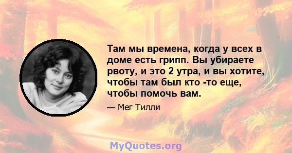 Там мы времена, когда у всех в доме есть грипп. Вы убираете рвоту, и это 2 утра, и вы хотите, чтобы там был кто -то еще, чтобы помочь вам.