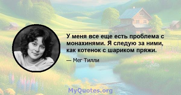 У меня все еще есть проблема с монахинями. Я следую за ними, как котенок с шариком пряжи.