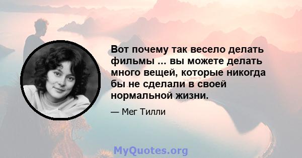 Вот почему так весело делать фильмы ... вы можете делать много вещей, которые никогда бы не сделали в своей нормальной жизни.