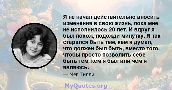 Я не начал действительно вносить изменения в свою жизнь, пока мне не исполнилось 20 лет. И вдруг я был похож, подожди минутку. Я так старался быть тем, кем я думал, что должен был быть, вместо того, чтобы просто