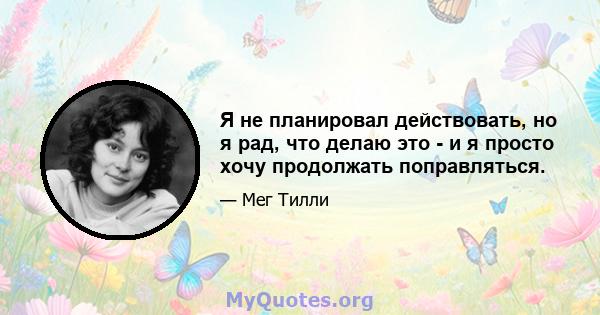 Я не планировал действовать, но я рад, что делаю это - и я просто хочу продолжать поправляться.