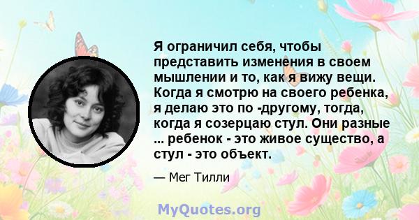 Я ограничил себя, чтобы представить изменения в своем мышлении и то, как я вижу вещи. Когда я смотрю на своего ребенка, я делаю это по -другому, тогда, когда я созерцаю стул. Они разные ... ребенок - это живое существо, 