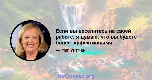 Если вы веселитесь на своей работе, я думаю, что вы будете более эффективными.