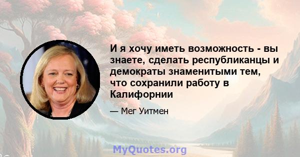 И я хочу иметь возможность - вы знаете, сделать республиканцы и демократы знаменитыми тем, что сохранили работу в Калифорнии