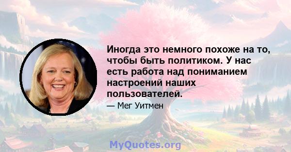 Иногда это немного похоже на то, чтобы быть политиком. У нас есть работа над пониманием настроений наших пользователей.