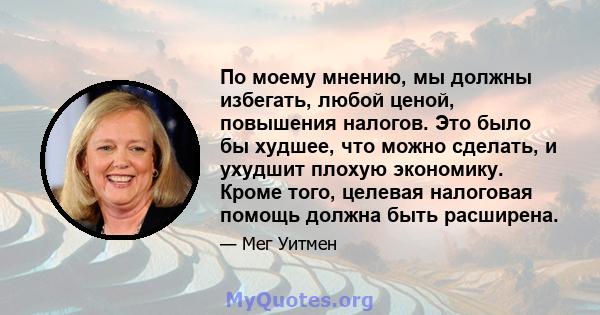 По моему мнению, мы должны избегать, любой ценой, повышения налогов. Это было бы худшее, что можно сделать, и ухудшит плохую экономику. Кроме того, целевая налоговая помощь должна быть расширена.