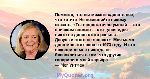 Помните, что вы можете сделать все, что хотите. Не позволяйте никому сказать: «Ты недостаточно умный ... это слишком сложно ... это тупая идея ... никто не делал этого раньше ... Девушки этого не делают». Моя мама дала