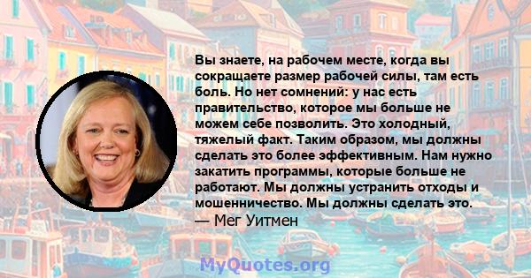 Вы знаете, на рабочем месте, когда вы сокращаете размер рабочей силы, там есть боль. Но нет сомнений: у нас есть правительство, которое мы больше не можем себе позволить. Это холодный, тяжелый факт. Таким образом, мы