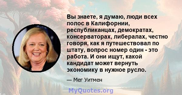 Вы знаете, я думаю, люди всех полос в Калифорнии, республиканцах, демократах, консерваторах, либералах, честно говоря, как я путешествовал по штату, вопрос номер один - это работа. И они ищут, какой кандидат может