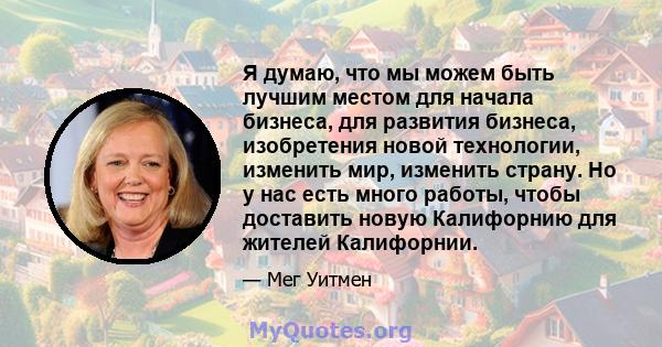 Я думаю, что мы можем быть лучшим местом для начала бизнеса, для развития бизнеса, изобретения новой технологии, изменить мир, изменить страну. Но у нас есть много работы, чтобы доставить новую Калифорнию для жителей