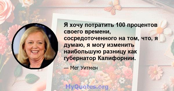 Я хочу потратить 100 процентов своего времени, сосредоточенного на том, что, я думаю, я могу изменить наибольшую разницу как губернатор Калифорнии.