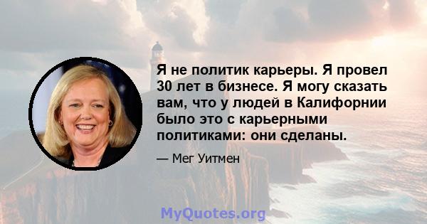 Я не политик карьеры. Я провел 30 лет в бизнесе. Я могу сказать вам, что у людей в Калифорнии было это с карьерными политиками: они сделаны.