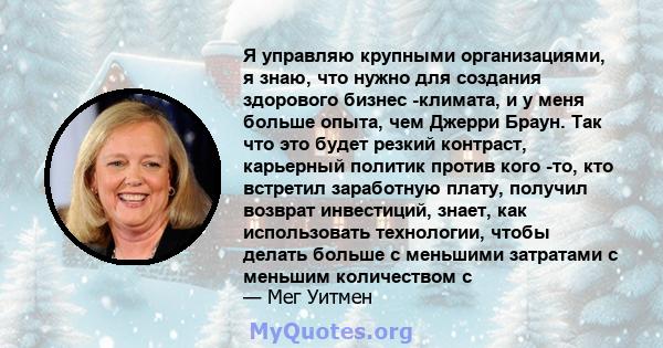 Я управляю крупными организациями, я знаю, что нужно для создания здорового бизнес -климата, и у меня больше опыта, чем Джерри Браун. Так что это будет резкий контраст, карьерный политик против кого -то, кто встретил