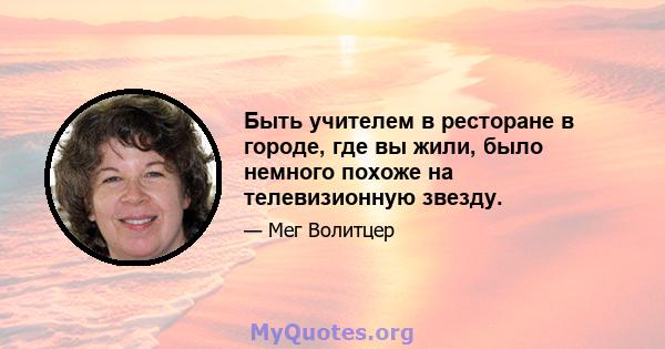 Быть учителем в ресторане в городе, где вы жили, было немного похоже на телевизионную звезду.